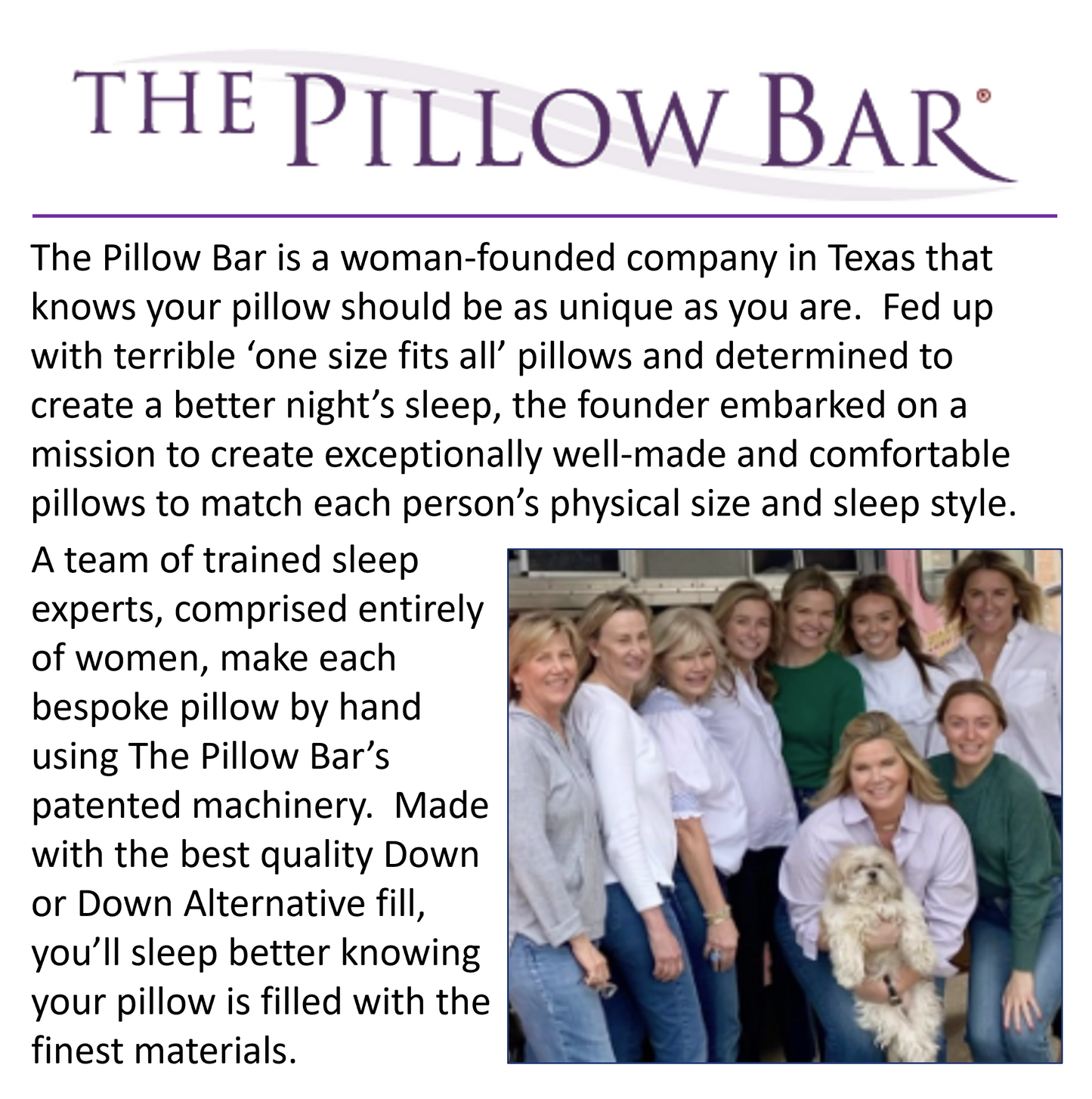 A picture about the women who created and founded The Pillow Bar. "The Pillow Bar is a woman founded company in Texas that knows your pillow should be as uniqu as you are. Fed up with terrible 'one size fits all' pillows and determined to create a better night's sleep, the founder embarked on a mission to create exceptionally well-made and comfortable pillows to match each person's physical size and sleep style. A team of trained sleep experts, comprised entirely of woman, make each bespoke pillow by hand."