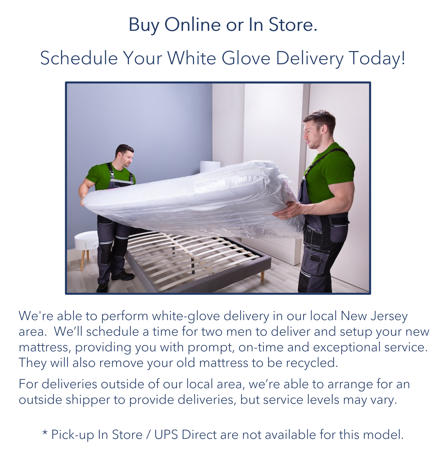 A picture of two delivery men setting up a mattress for a customer. The picture states that we have a White Glove Delivery options for those who live in the local area. We are also able to arrange for an outside shipper to provide deliveries, but service levels may vary. Pick-up in store/UPS Direct are not available for this model.