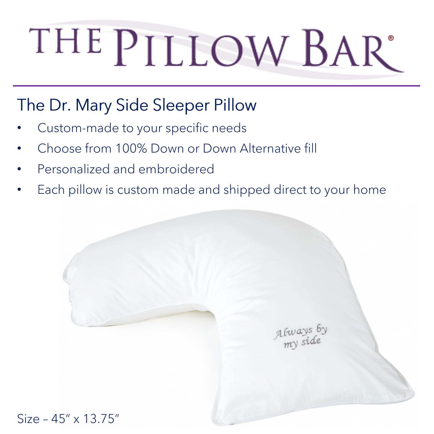 A picture of The Pillow Bar Dr. Mary Side Sleeper Pillow. Custom-made to your specific needs; personalized and embroidered. Choose from 100% Down or Down Alternative fill. Each pillow is custom made and shipped direct to your home.
