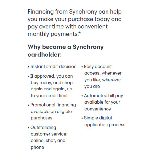 A picture of the reasons why to become a Synchrony cardholder. Financing from Synchrony can help you make your purchase today and pay over time with convenient monthly payments. They offer instant credit decision, easy account access whenever you like, wherever you are, promotional financing available on eligible purchases, automated bill pay available for convenience, simple digital application process, and outstanding customer service: online, chat, and over the phone.